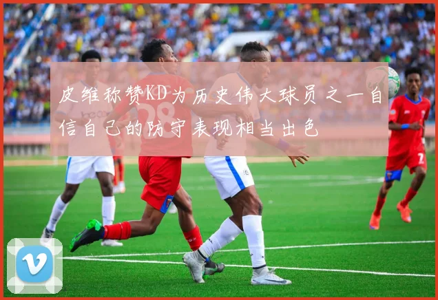 皮维称赞KD为历史伟大球员之一自信自己的防守表现相当出色