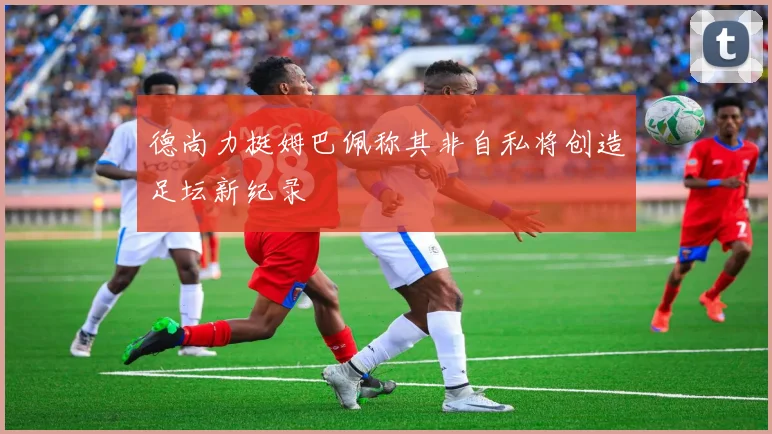 德尚力挺姆巴佩称其非自私将创造足坛新纪录