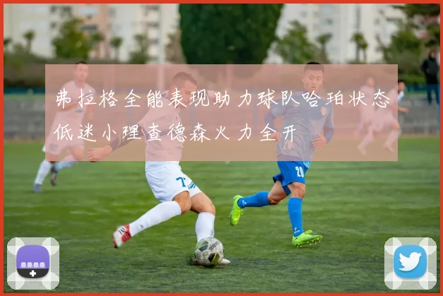 弗拉格全能表现助力球队哈珀状态低迷小理查德森火力全开
