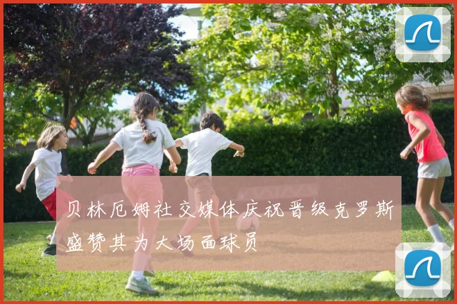 贝林厄姆社交媒体庆祝晋级克罗斯盛赞其为大场面球员