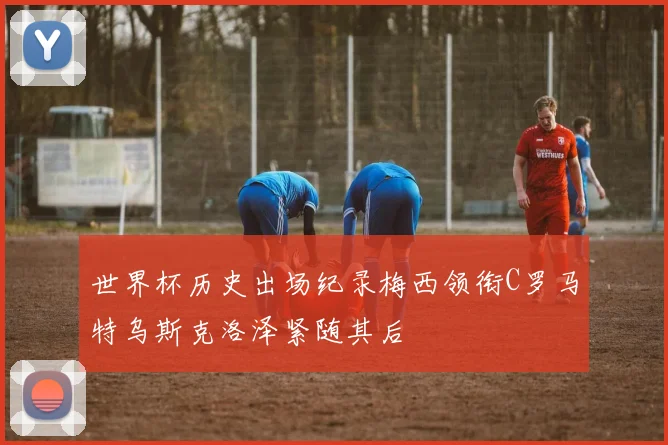 世界杯历史出场纪录梅西领衔C罗马特乌斯克洛泽紧随其后