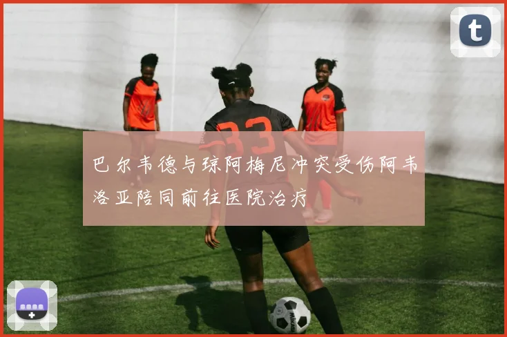 巴尔韦德与琼阿梅尼冲突受伤阿韦洛亚陪同前往医院治疗