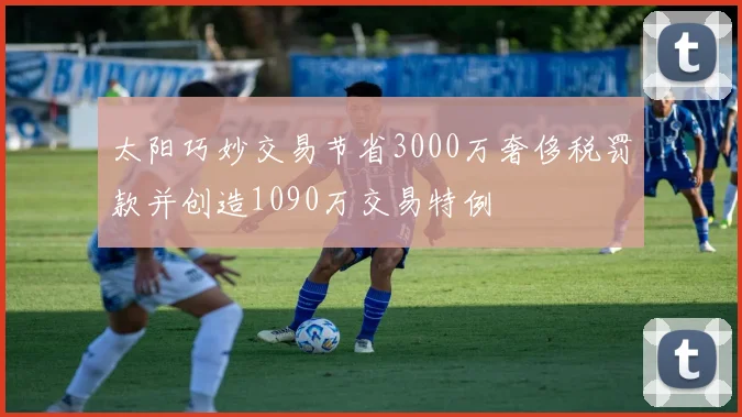 太阳巧妙交易节省3000万奢侈税罚款并创造1090万交易特例