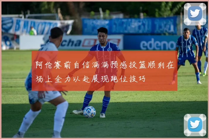 阿伦赛前自信满满预感投篮顺利在场上全力以赴展现跑位技巧