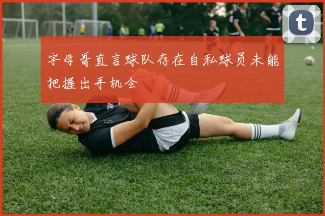 字母哥直言球队存在自私球员未能把握出手机会