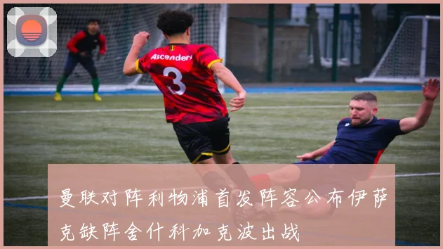 曼联对阵利物浦首发阵容公布伊萨克缺阵舍什科加克波出战