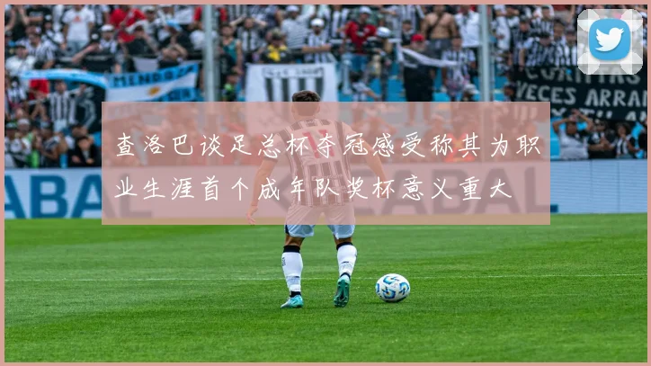 查洛巴谈足总杯夺冠感受称其为职业生涯首个成年队奖杯意义重大