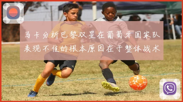 马卡分析巴黎双星在葡萄牙国家队表现不佳的根本原因在于整体战术体系问题