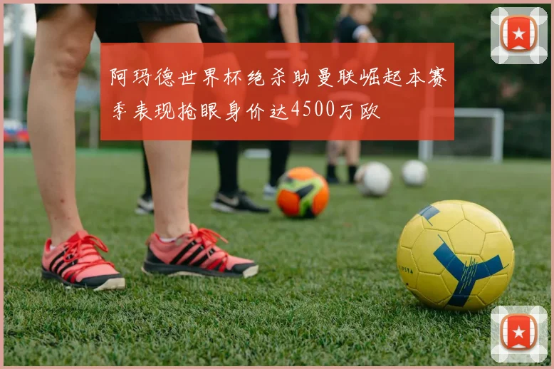 阿玛德世界杯绝杀助曼联崛起本赛季表现抢眼身价达4500万欧