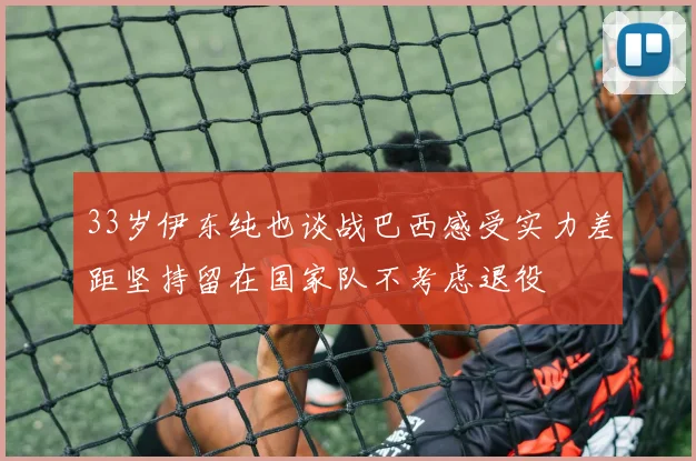 33岁伊东纯也谈战巴西感受实力差距坚持留在国家队不考虑退役