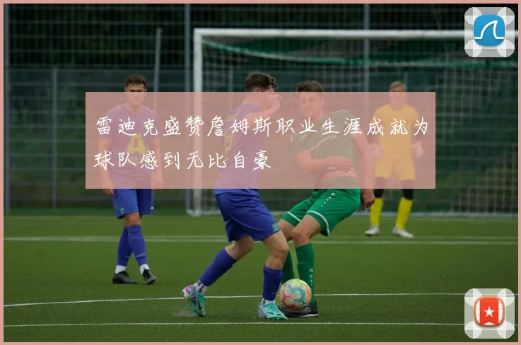 雷迪克盛赞詹姆斯职业生涯成就为球队感到无比自豪