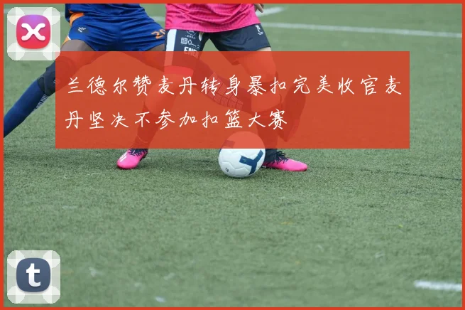 兰德尔赞麦丹转身暴扣完美收官麦丹坚决不参加扣篮大赛