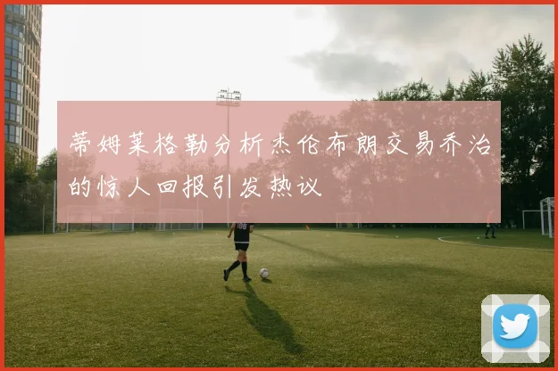 蒂姆莱格勒分析杰伦布朗交易乔治的惊人回报引发热议
