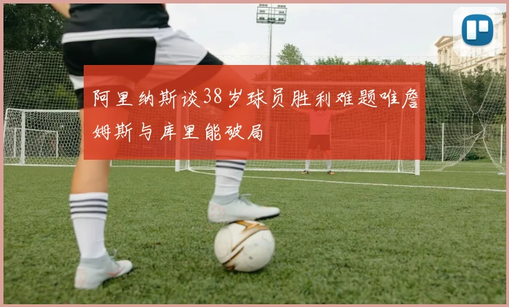 阿里纳斯谈38岁球员胜利难题唯詹姆斯与库里能破局