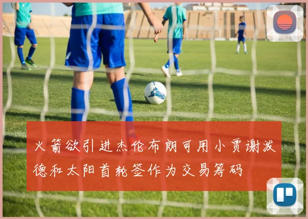 火箭欲引进杰伦布朗可用小贾谢泼德和太阳首轮签作为交易筹码