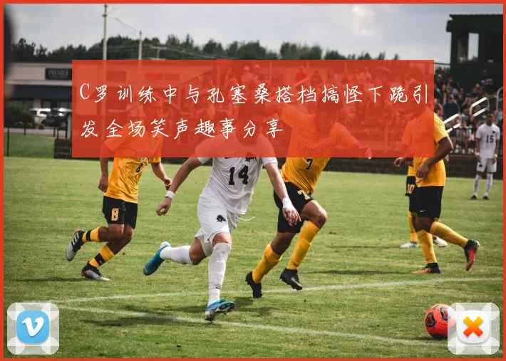 C罗训练中与孔塞桑搭档搞怪下跪引发全场笑声趣事分享