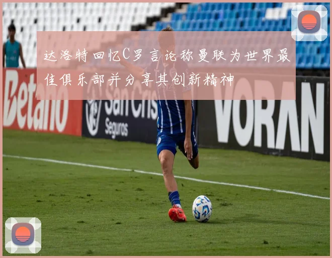 达洛特回忆C罗言论称曼联为世界最佳俱乐部并分享其创新精神