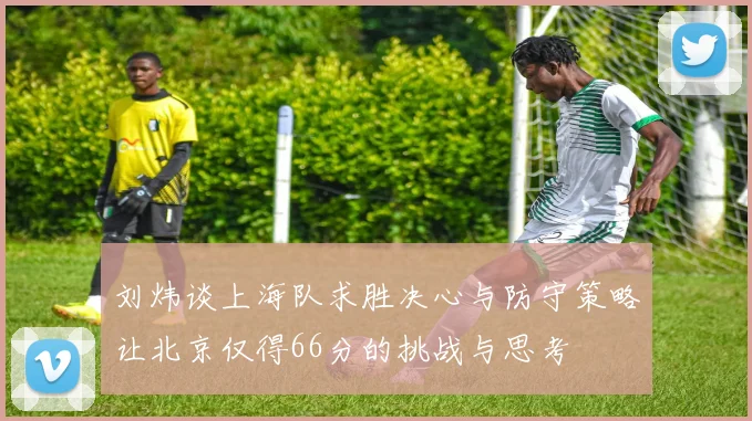 刘炜谈上海队求胜决心与防守策略让北京仅得66分的挑战与思考