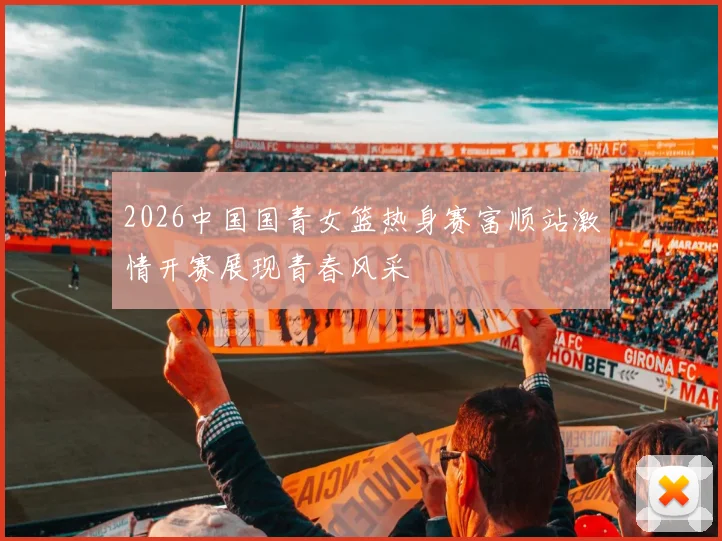 2026中国国青女篮热身赛富顺站激情开赛展现青春风采