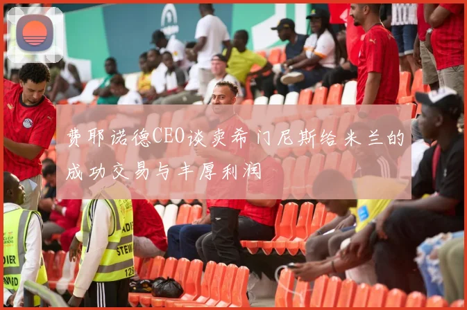 费耶诺德CEO谈卖希门尼斯给米兰的成功交易与丰厚利润