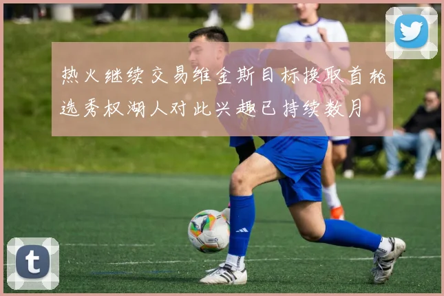 热火继续交易维金斯目标换取首轮选秀权湖人对此兴趣已持续数月