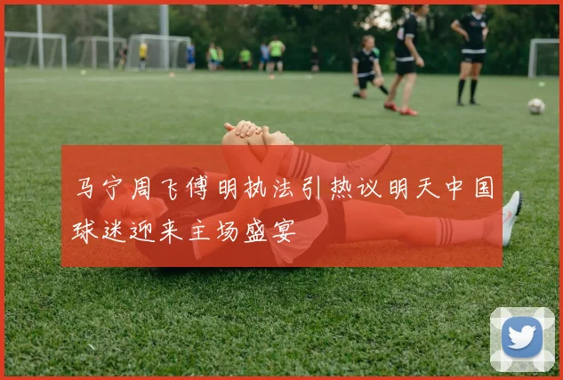 马宁周飞傅明执法引热议明天中国球迷迎来主场盛宴