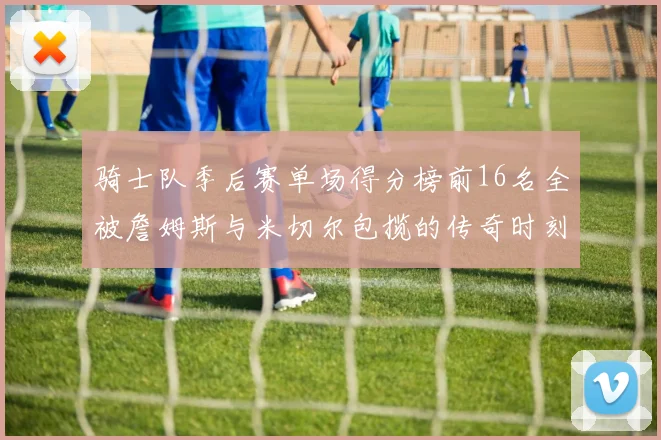 骑士队季后赛单场得分榜前16名全被詹姆斯与米切尔包揽的传奇时刻